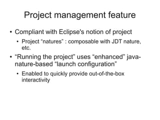 Project management feature
● Compliant with Eclipse's notion of project
● Project “natures” : composable with JDT nature,
etc.
● “Running the project” uses “enhanced” java-
nature-based “launch configuration”
● Enabled to quickly provide out-of-the-box
interactivity
 