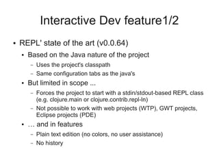 Interactive Dev feature1/2
● REPL' state of the art (v0.0.64)
● Based on the Java nature of the project
– Uses the project's classpath
– Same configuration tabs as the java's
● But limited in scope ...
– Forces the project to start with a stdin/stdout-based REPL class
(e.g. clojure.main or clojure.contrib.repl-ln)
– Not possible to work with web projects (WTP), GWT projects,
Eclipse projects (PDE)
● … and in features
– Plain text edition (no colors, no user assistance)
– No history
 