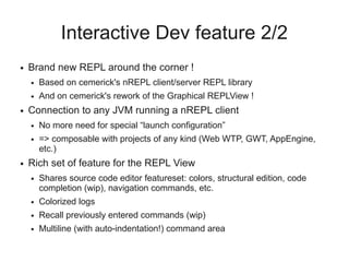 Interactive Dev feature 2/2
● Brand new REPL around the corner !
● Based on cemerick's nREPL client/server REPL library
● And on cemerick's rework of the Graphical REPLView !
● Connection to any JVM running a nREPL client
● No more need for special “launch configuration”
● => composable with projects of any kind (Web WTP, GWT, AppEngine,
etc.)
● Rich set of feature for the REPL View
● Shares source code editor featureset: colors, structural edition, code
completion (wip), navigation commands, etc.
● Colorized logs
● Recall previously entered commands (wip)
● Multiline (with auto-indentation!) command area
 