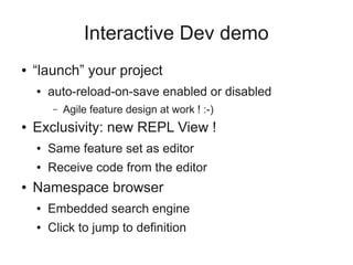 Interactive Dev demo
● “launch” your project
● auto-reload-on-save enabled or disabled
– Agile feature design at work ! :-)
● Exclusivity: new REPL View !
● Same feature set as editor
● Receive code from the editor
● Namespace browser
● Embedded search engine
● Click to jump to definition
 