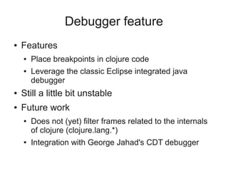 Debugger feature
● Features
● Place breakpoints in clojure code
● Leverage the classic Eclipse integrated java
debugger
● Still a little bit unstable
● Future work
● Does not (yet) filter frames related to the internals
of clojure (clojure.lang.*)
● Integration with George Jahad's CDT debugger
 