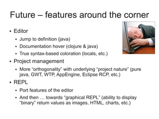 Future – features around the corner
● Editor
● Jump to definition (java)
● Documentation hover (clojure & java)
● True syntax-based coloration (locals, etc.)
● Project management
● More “orthogonality” with underlying “project nature” (pure
java, GWT, WTP, AppEngine, Eclipse RCP, etc.)
● REPL
● Port features of the editor
● And then … towards “graphical REPL” (ability to display
“binary” return values as images, HTML, charts, etc.)
 