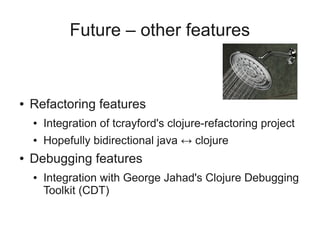Future – other features
● Refactoring features
● Integration of tcrayford's clojure-refactoring project
● Hopefully bidirectional java ↔ clojure
● Debugging features
● Integration with George Jahad's Clojure Debugging
Toolkit (CDT)
 