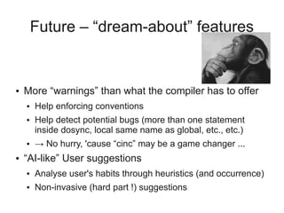 Future – “dream-about” features
● More “warnings” than what the compiler has to offer
● Help enforcing conventions
● Help detect potential bugs (more than one statement
inside dosync, local same name as global, etc., etc.)
● → No hurry, 'cause “cinc” may be a game changer ...
● “AI-like” User suggestions
● Analyse user's habits through heuristics (and occurrence)
● Non-invasive (hard part !) suggestions
 