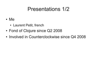 Presentations 1/2
● Me
● Laurent Petit, french
● Fond of Clojure since Q2 2008
● Involved in Counterclockwise since Q4 2008
 