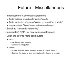 Future - Miscellaneous
● Introduction of Contributor Agreement
● Better juridical protection for project's code
● Better protection of sponsor's rights on project “as a whole”
● copy&paste of Clojure's one, just names changed
● Switch to “semantic versioning”
● “embedded” REPL for ccw own's development
● Open the door to more contributors
● devs:
– mvn based build process
– Continuous integration
● users:
– Update Sites for “beta” versions as well as “stable” version
– Opening the plugin to user contributions (in clojure, of course)
 