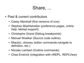Share, ...
● Past & current contributors
● Casey Marshall (first versions of ccw)
● Stephan Müehlstraßer (preference pages, online
help, labrepl support)
● Christophe Grand (Debug breakpoints)
● Manuel Woelker (Source code outline)
● Miaubiz, clooney (editor commands:navigate to
definition, etc.)
● Nicolas Lambert (Outline commands)
● Chas Emerick (integration with nREPL, REPLView)
 