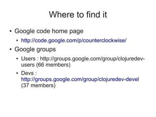 Where to find it
● Google code home page
● http://code.google.com/p/counterclockwise/
● Google groups
● Users : http://groups.google.com/group/clojuredev-
users (66 members)
● Devs :
http://groups.google.com/group/clojuredev-devel
(37 members)
 