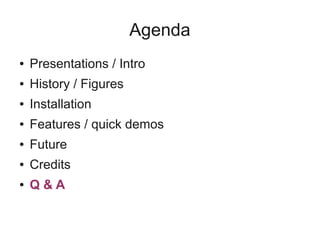Agenda
● Presentations / Intro
● History / Figures
● Installation
● Features / quick demos
● Future
● Credits
● Q & A
 