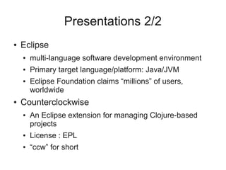 Presentations 2/2
● Eclipse
● multi-language software development environment
● Primary target language/platform: Java/JVM
● Eclipse Foundation claims “millions” of users,
worldwide
● Counterclockwise
● An Eclipse extension for managing Clojure-based
projects
● License : EPL
● “ccw” for short
 