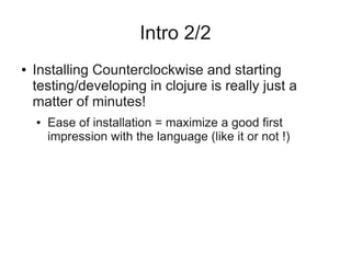 Intro 2/2
● Installing Counterclockwise and starting
testing/developing in clojure is really just a
matter of minutes!
● Ease of installation = maximize a good first
impression with the language (like it or not !)
 