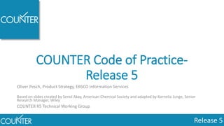 Release 5
COUNTER Code of Practice-
Release 5
Oliver Pesch, Product Strategy, EBSCO Information Services
Based on slides created by Senol Akay, American Chemical Society and adapted by Kornelia Junge, Senior
Research Manager, Wiley
COUNTER R5 Technical Working Group
 
