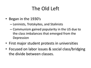The Old LeftBegan in the 1930’sLeninists, Trotskyites, and StalinistsCommunism gained popularity in the US due to the class imbalances that emerged from the DepressionFirst major student protests in universitiesFocused on labor issues & social class/bridging the divide between classes.