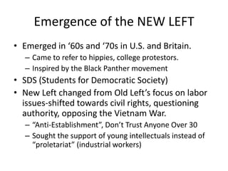 Emergence of the NEW LEFTEmerged in ‘60s and ‘70s in U.S. and Britain.Came to refer to hippies, college protestors.Inspired by the Black Panther movementSDS (Students for Democratic Society) New Left changed from Old Left’s focus on labor issues-shifted towards civil rights, questioning authority, opposing the Vietnam War.“Anti-Establishment”, Don’t Trust Anyone Over 30Sought the support of young intellectuals instead of “proletariat” (industrial workers)