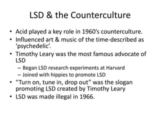 LSD & the CountercultureAcid played a key role in 1960’s counterculture.Influenced art & music of the time-described as ‘psychedelic’.Timothy Leary was the most famous advocate of LSDBegan LSD research experiments at HarvardJoined with hippies to promote LSD“Turn on, tune in, drop out” was the slogan promoting LSD created by Timothy LearyLSD was made illegal in 1966.