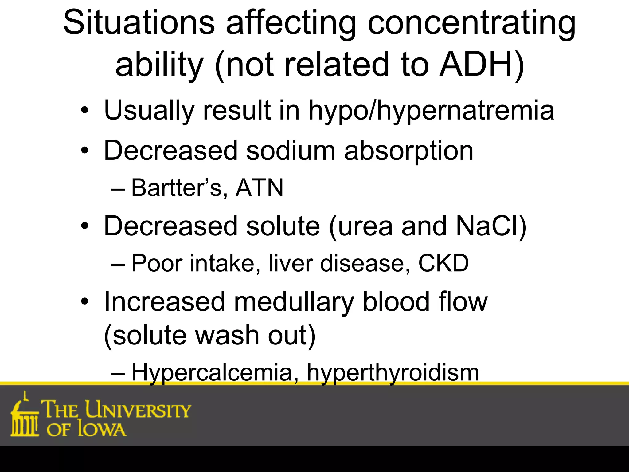 Situations affecting concentrating 
ability (not related to ADH) 
• Usually result in hypo/hypernatremia 
• Decreased sodium absorption 
– Bartter’s, ATN 
• Decreased solute (urea and NaCl) 
– Poor intake, liver disease, CKD 
• Increased medullary blood flow 
(solute wash out) 
– Hypercalcemia, hyperthyroidism 
 
