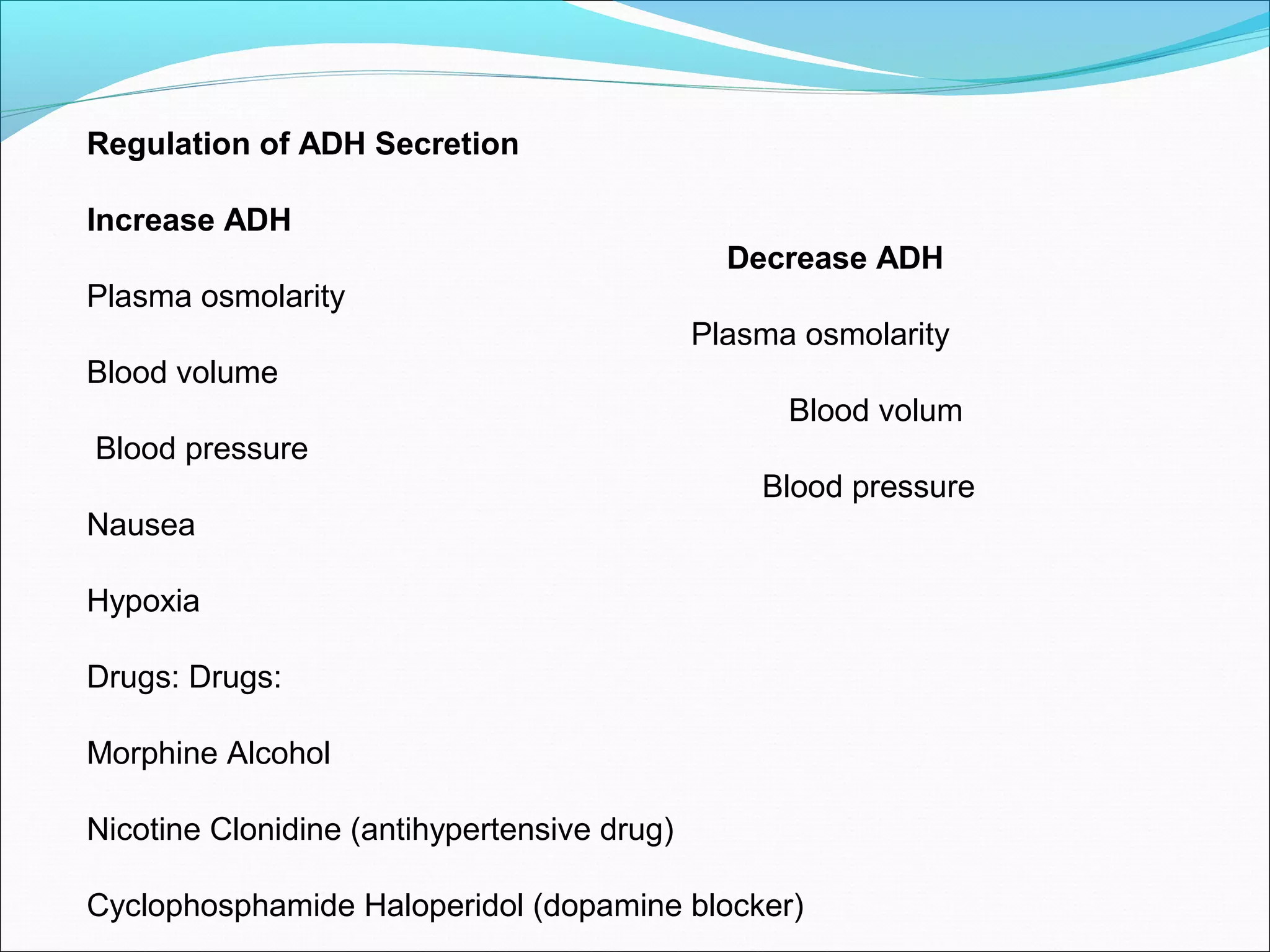 Regulation of ADH Secretion

Increase ADH
                                               Decrease ADH
Plasma osmolarity
                                             Plasma osmolarity
Blood volume
                                                   Blood volum
Blood pressure
                                                 Blood pressure
Nausea

Hypoxia

Drugs: Drugs:

Morphine Alcohol

Nicotine Clonidine (antihypertensive drug)

Cyclophosphamide Haloperidol (dopamine blocker)
 