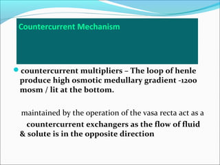 Countercurrent Mechanism



countercurrent multipliers – The loop of henle
 produce high osmotic medullary gradient -1200
 mosm / lit at the bottom.

 maintained by the operation of the vasa recta act as a
   countercurrent exchangers as the flow of fluid
 & solute is in the opposite direction
 