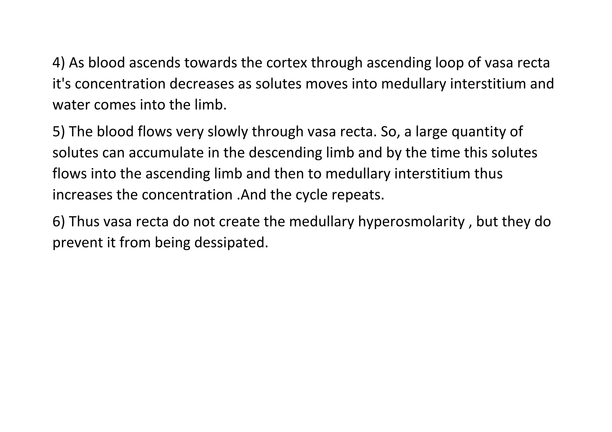 4) As blood ascends towards the cortex through ascending loop of vasa recta
it's concentration decreases as solutes moves into medullary interstitium and
water comes into the limb.
5) The blood flows very slowly through vasa recta. So, a large quantity of
solutes can accumulate in the descending limb and by the time this solutes
flows into the ascending limb and then to medullary interstitium thus
increases the concentration .And the cycle repeats.
6) Thus vasa recta do not create the medullary hyperosmolarity , but they do
prevent it from being dessipated.
 