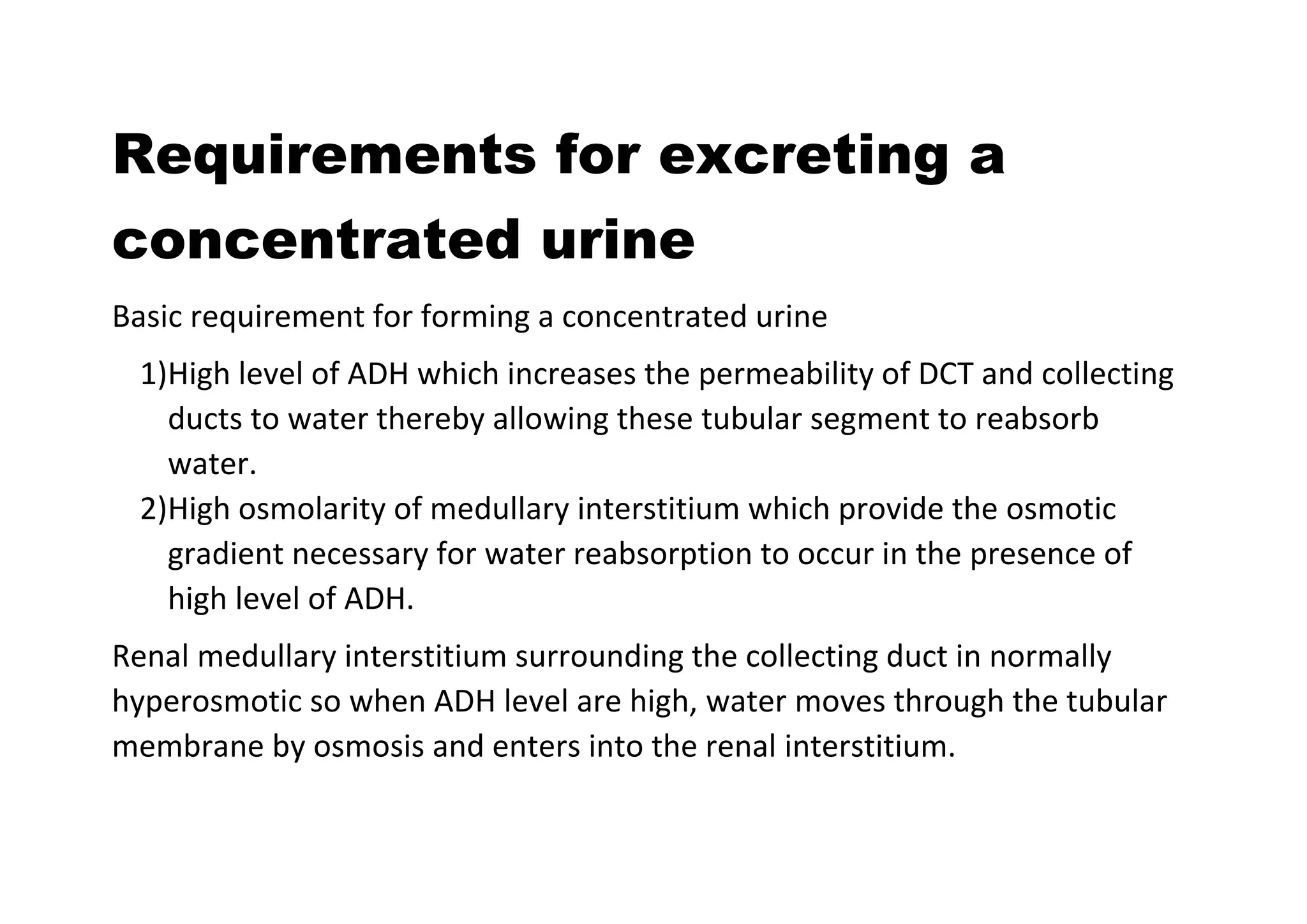Requirements for excreting a
concentrated urine
Basic requirement for forming a concentrated urine
1)High level of ADH which increases the permeability of DCT and collecting
ducts to water thereby allowing these tubular segment to reabsorb
water.
2)High osmolarity of medullary interstitium which provide the osmotic
gradient necessary for water reabsorption to occur in the presence of
high level of ADH.
Renal medullary interstitium surrounding the collecting duct in normally
hyperosmotic so when ADH level are high, water moves through the tubular
membrane by osmosis and enters into the renal interstitium.
 