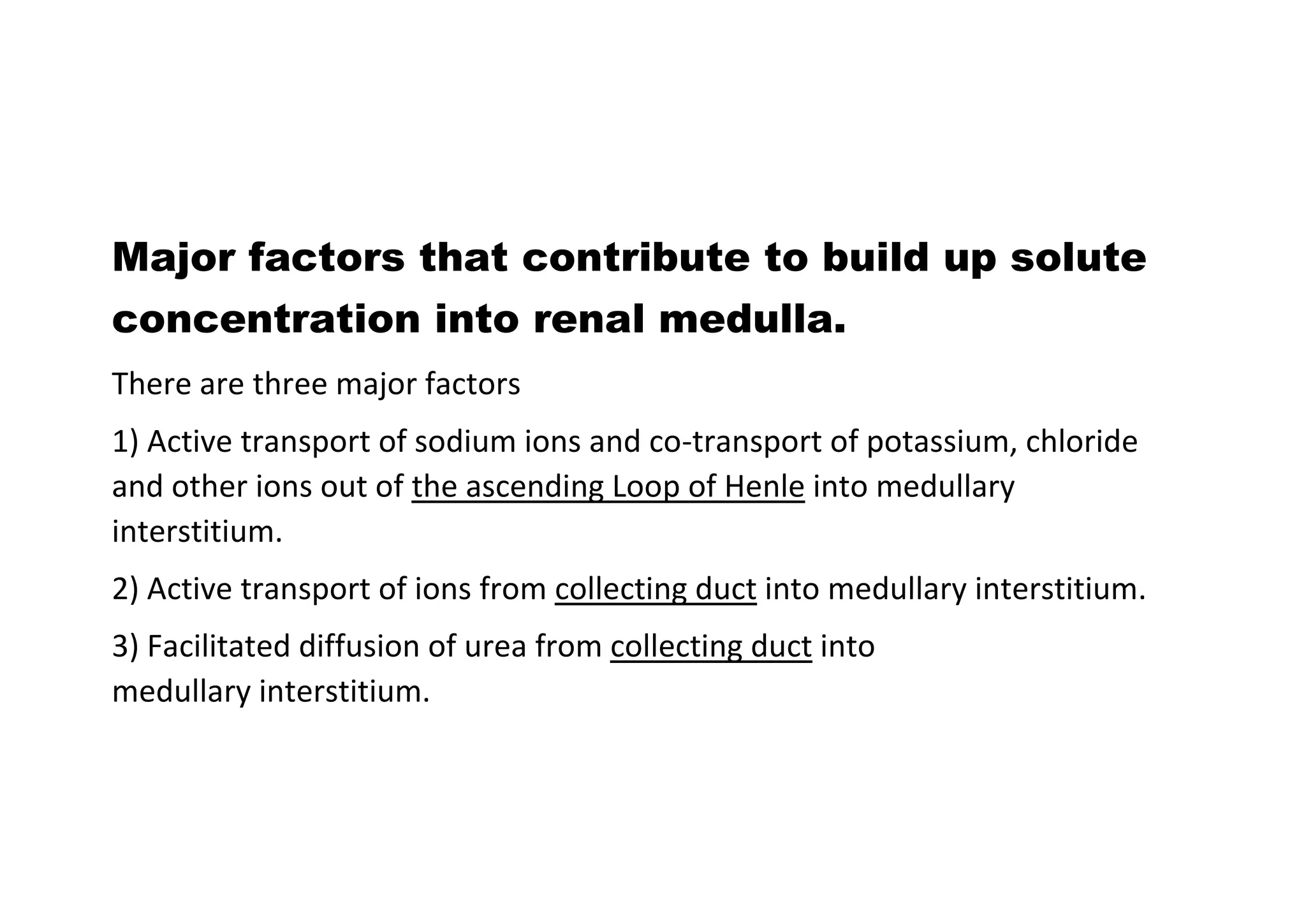 Major factors that contribute to build up solute
concentration into renal medulla.
There are three major factors
1) Active transport of sodium ions and co-transport of potassium, chloride
and other ions out of the ascending Loop of Henle into medullary
interstitium.
2) Active transport of ions from collecting duct into medullary interstitium.
3) Facilitated diffusion of urea from collecting duct into
medullary interstitium.
 