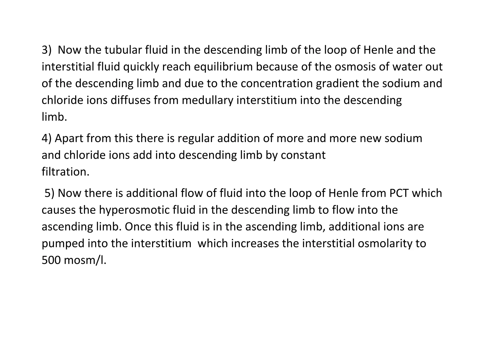 3) Now the tubular fluid in the descending limb of the loop of Henle and the
interstitial fluid quickly reach equilibrium because of the osmosis of water out
of the descending limb and due to the concentration gradient the sodium and
chloride ions diffuses from medullary interstitium into the descending
limb.
4) Apart from this there is regular addition of more and more new sodium
and chloride ions add into descending limb by constant
filtration.
5) Now there is additional flow of fluid into the loop of Henle from PCT which
causes the hyperosmotic fluid in the descending limb to flow into the
ascending limb. Once this fluid is in the ascending limb, additional ions are
pumped into the interstitium which increases the interstitial osmolarity to
500 mosm/l.
 
