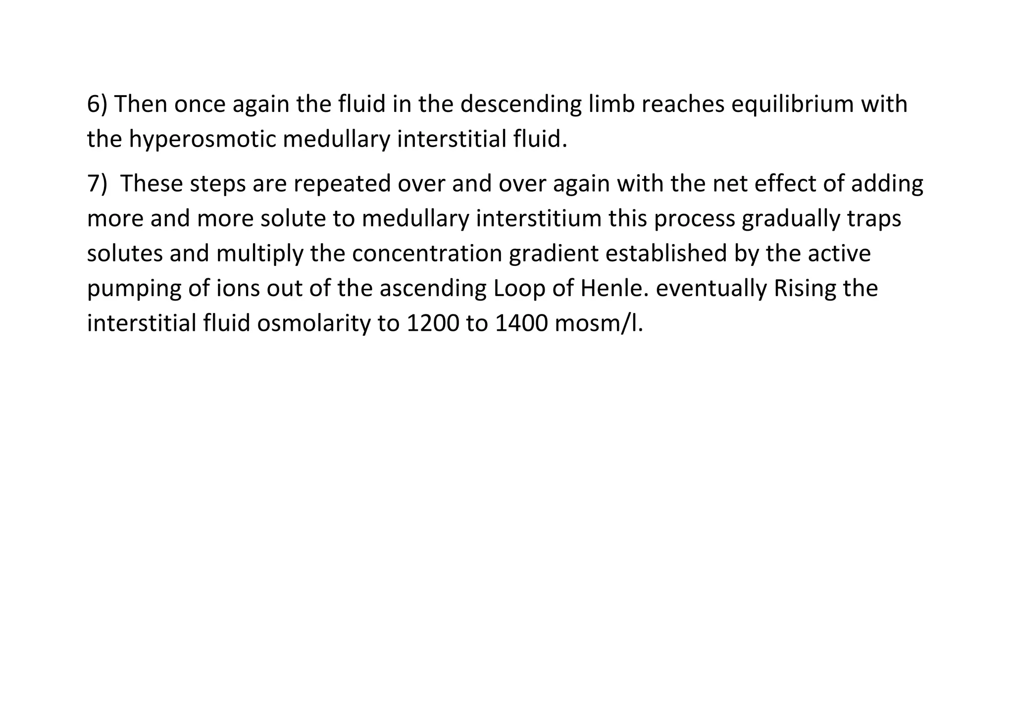 6) Then once again the fluid in the descending limb reaches equilibrium with
the hyperosmotic medullary interstitial fluid.
7) These steps are repeated over and over again with the net effect of adding
more and more solute to medullary interstitium this process gradually traps
solutes and multiply the concentration gradient established by the active
pumping of ions out of the ascending Loop of Henle. eventually Rising the
interstitial fluid osmolarity to 1200 to 1400 mosm/l.
 