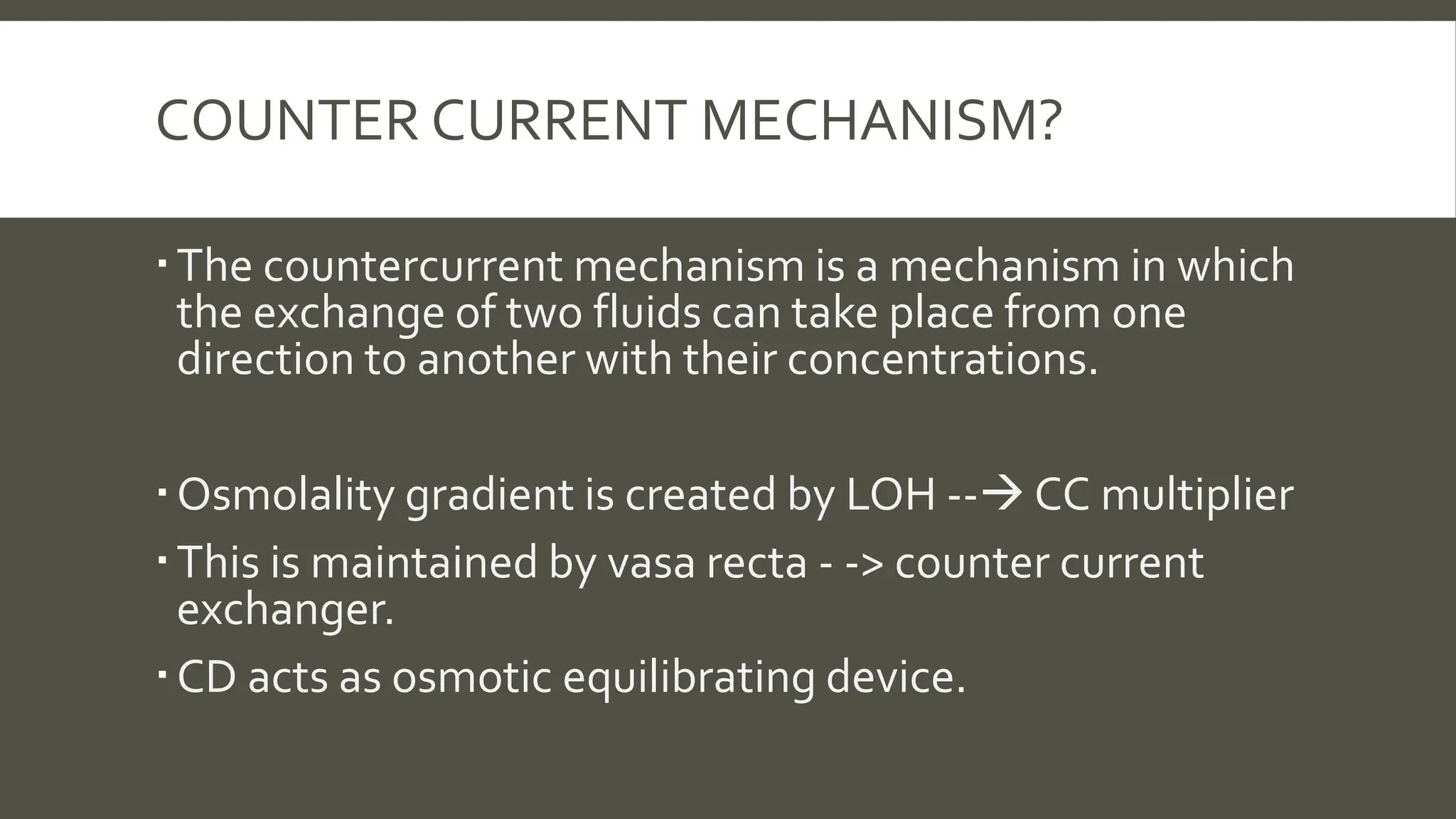 COUNTER CURRENT MECHANISM?
The countercurrent mechanism is a mechanism in which
the exchange of two fluids can take place from one
direction to another with their concentrations.
Osmolality gradient is created by LOH -- CC multiplier
This is maintained by vasa recta - -> counter current
exchanger.
CD acts as osmotic equilibrating device.
 
