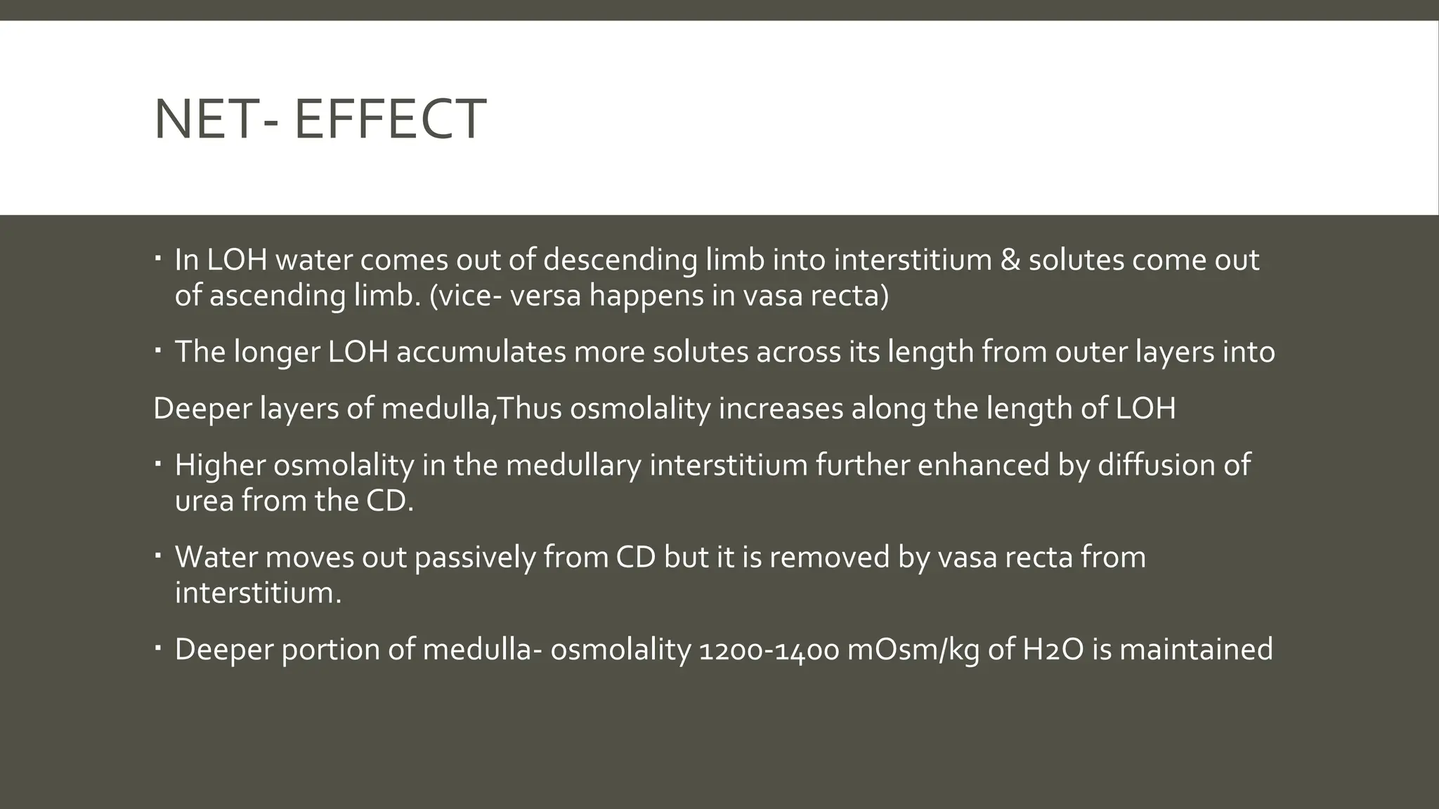 NET- EFFECT
 In LOH water comes out of descending limb into interstitium & solutes come out
of ascending limb. (vice- versa happens in vasa recta)
 The longer LOH accumulates more solutes across its length from outer layers into
Deeper layers of medulla,Thus osmolality increases along the length of LOH
 Higher osmolality in the medullary interstitium further enhanced by diffusion of
urea from the CD.
 Water moves out passively from CD but it is removed by vasa recta from
interstitium.
 Deeper portion of medulla- osmolality 1200-1400 mOsm/kg of H2O is maintained
 