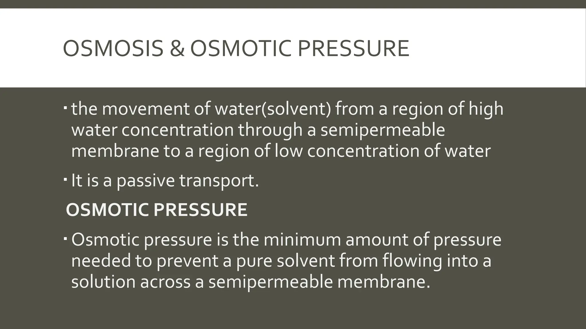 OSMOSIS & OSMOTIC PRESSURE
the movement of water(solvent) from a region of high
water concentration through a semipermeable
membrane to a region of low concentration of water
It is a passive transport.
OSMOTIC PRESSURE
Osmotic pressure is the minimum amount of pressure
needed to prevent a pure solvent from flowing into a
solution across a semipermeable membrane.
 