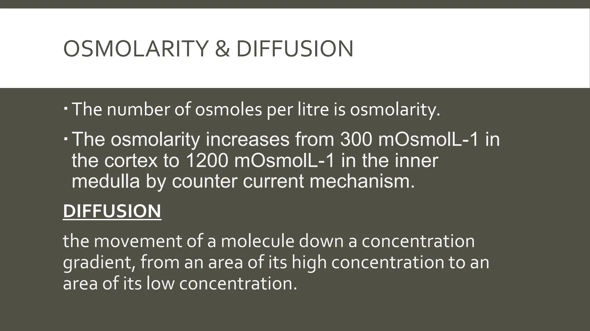 OSMOLARITY & DIFFUSION
The number of osmoles per litre is osmolarity.
The osmolarity increases from 300 mOsmolL-1 in
the cortex to 1200 mOsmolL-1 in the inner
medulla by counter current mechanism.
DIFFUSION
the movement of a molecule down a concentration
gradient, from an area of its high concentration to an
area of its low concentration.
 
