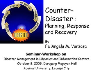 Seminar-Workshop   on  Disaster Management in Libraries and Information Centers October 8, 2009, Daragang Magayon Hall Aquinas University, Legaspi City Counter-Disaster  :  Planning, Response and Recovery  By Fe Angela M. Verzosa 