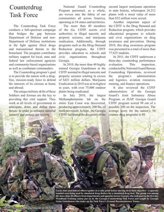 Counterdrug                                      National Guard Counterdrug
                                              Program personnel, as a whole,
                                                                                                 second largest marijuana operation
                                                                                                 in state history, whereupon 26,212
 Task Force                                   are woven into the fabric of our
                                              communities all across America,
                                                                                                 plants with a street value of more
                                                                                                 than $52 million were seized.
                                              operating in 54 states and territories.                Another important aspect of
     The Counterdrug Task Force                   The more than 40 members                       the CDTF is the Drug Demand and
 conducts a full-spectrum campaign            of the Ga. CDTF assists civil                      Reduction program, which provides
 that bridges the gap between                 authorities in illegal narcotic and                educational programs to schools
 Department of Defense and non-               property seizures, and marijuana                   and civic organizations on drug
 Department of Defense institutions           eradication. Additionally, through                 awareness and prevention. During
 in the fight against illicit drugs           programs such as the Drug Demand                   2010, this drug awareness program
 and transnational threats to the             Reduction program, the CDTF                        was presented to a total of more than
 homeland. The program contributes            provides education to schools and                  77,825 students.
 military support for local, state and        civic organizations throughout                         In 2011, the CDTF underwent a
 federal law enforcement agencies             Georgia.                                           three-day counterdrug performance
 and community-based organizations                In 2010, the more than 40 highly               evaluation.      This      inspection,
 as well as combatant commanders.             trained Georgia Guardsmen in the                   conducted by National Guard Bureau
     The Counterdrug program’s goal           CDTF assisted in illegal narcotic and              Counterdrug Operations, reviewed
 is to provide the nation with a drug-        property seizures totaling in excess               the     program’s      administration
 free, mission-ready force to defend          of $421 million dollars. Marijuana                 and logistics, aviation resources,
 the interests of its citizens at home        Eradication in 2010 was at its highest             training, and finance operations.
 and abroad.                                  in years, with over 75,000 outdoor                     It also reviewed the CDTF
     The unique military skills of these      plants being eradicated.                           administrators of the Georgia
 Soldiers and Airmen are the key to               In July 2010, the largest                      Guard’s Joint Substance Abuse
 providing this vital support. They           Methamphetamine lab on the                         Program, or JSAP. Georgia Guard
 work at all levels of government to          entire East Coast was discovered,                  CDTF program scored 98 out of a
 anticipate, deter, and defeat these          producing approximately 200 lbs. of                possible 100 on the inspection. The
 threats in order to enhance national         meth per month. In Sept., the Georgia              average score for the nation’s 54
 security and protect our society.            CDTF facilitated the discovery of the              counter drug programs is 89.




                                           Local, state and federal officers gather at a rally point before moving on to their objective – a sparsely
                                           wooded area being used by simulated drug dealers for a simulated drug deal. The group was among
                                           the more than 20 officers from departments and agencies across Georgia who took part in the five-day
                                           Woodland Training course put on by the Georgia Counterdrug Task Force and taught by Georgia
                                           Army Guardsmen who make up the Task Force’s Ground Reconnaissance Teams.

35 | Georgia Department of Defense
 