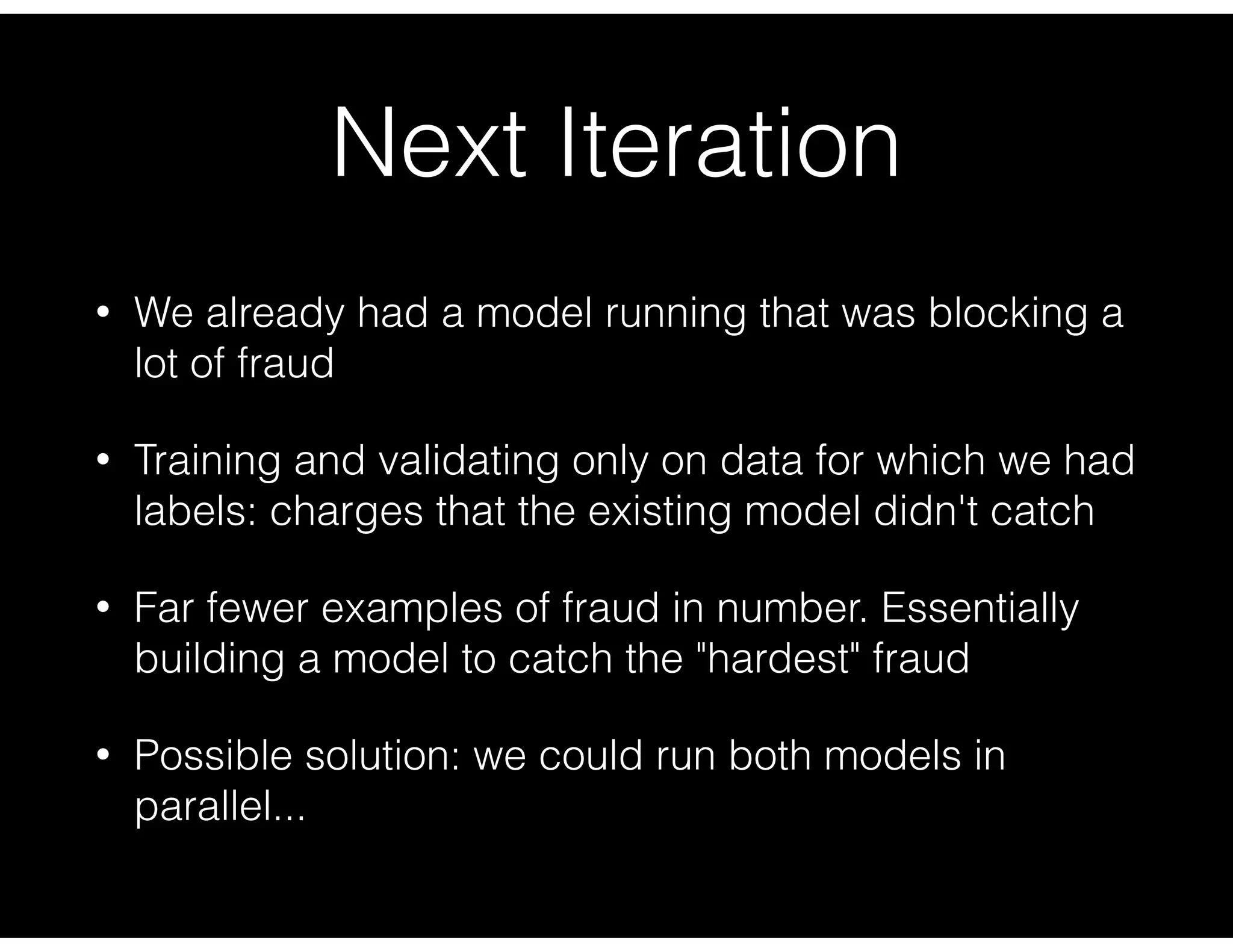 Next Iteration
• We already had a model running that was blocking a
lot of fraud
• Training and validating only on data for which we had
labels: charges that the existing model didn't catch
• Far fewer examples of fraud in number. Essentially
building a model to catch the "hardest" fraud
• Possible solution: we could run both models in
parallel...
 
