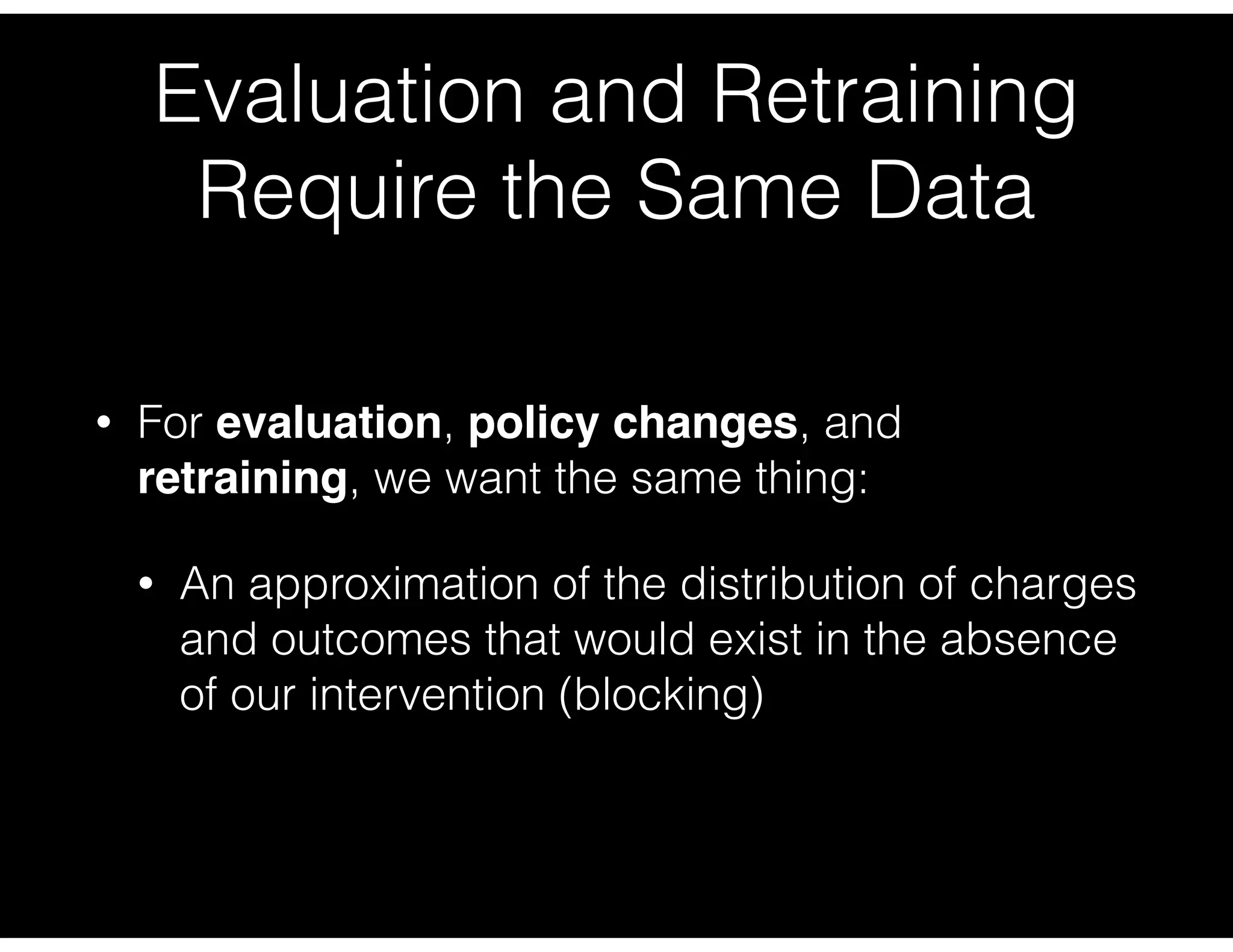 Evaluation and Retraining
Require the Same Data
• For evaluation, policy changes, and
retraining, we want the same thing:
• An approximation of the distribution of charges
and outcomes that would exist in the absence
of our intervention (blocking)
 