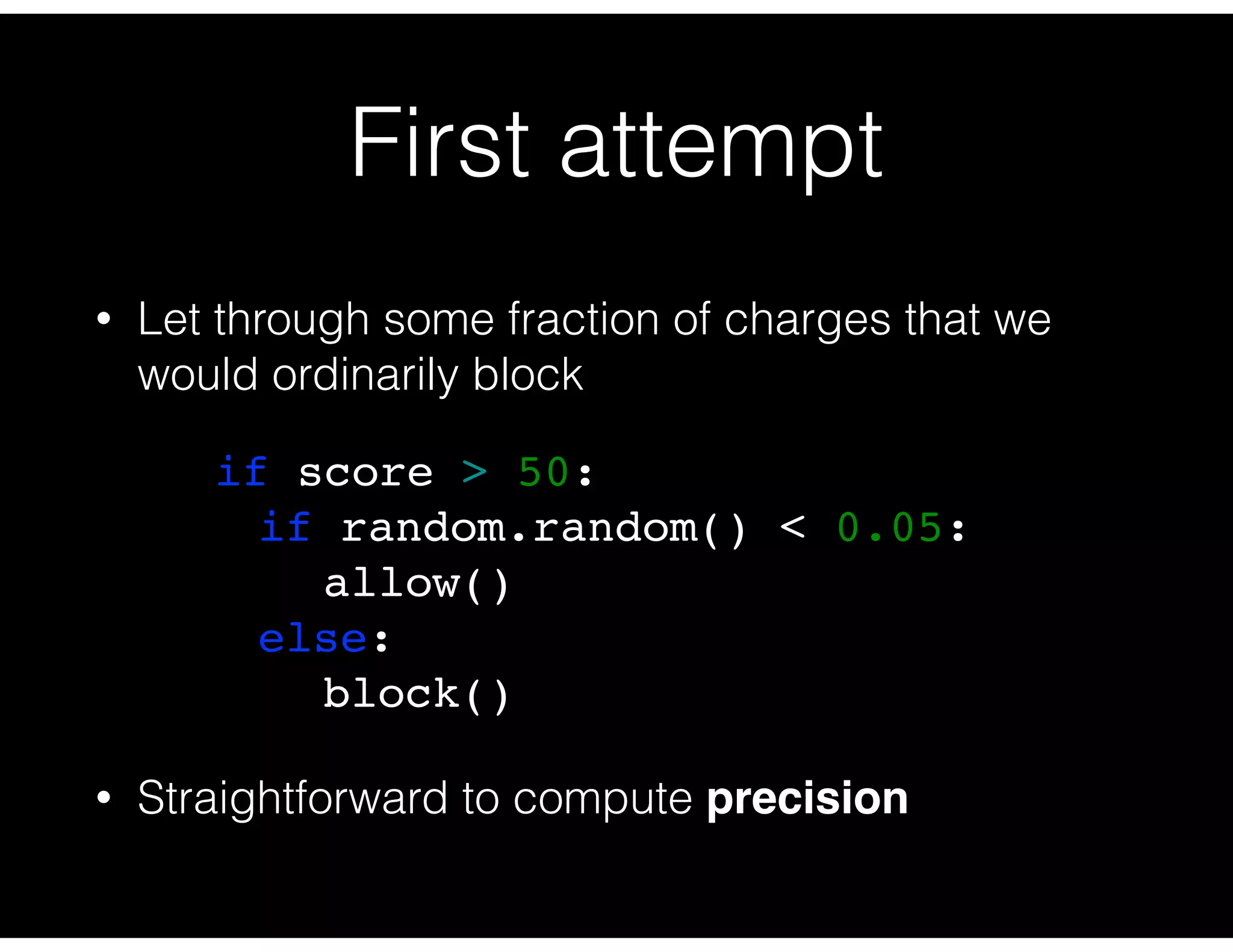 First attempt
• Let through some fraction of charges that we
would ordinarily block
• Straightforward to compute precision
if score > 50:
if random.random() < 0.05:
allow()
else:
block()
 