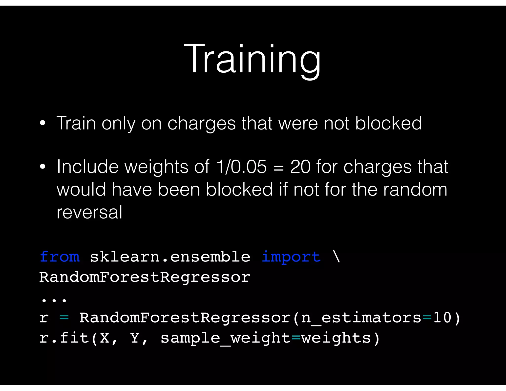 Training
• Train only on charges that were not blocked
• Include weights of 1/0.05 = 20 for charges that
would have been blocked if not for the random
reversal
from sklearn.ensemble import 
RandomForestRegressor
...
r = RandomForestRegressor(n_estimators=10)
r.fit(X, Y, sample_weight=weights)
 