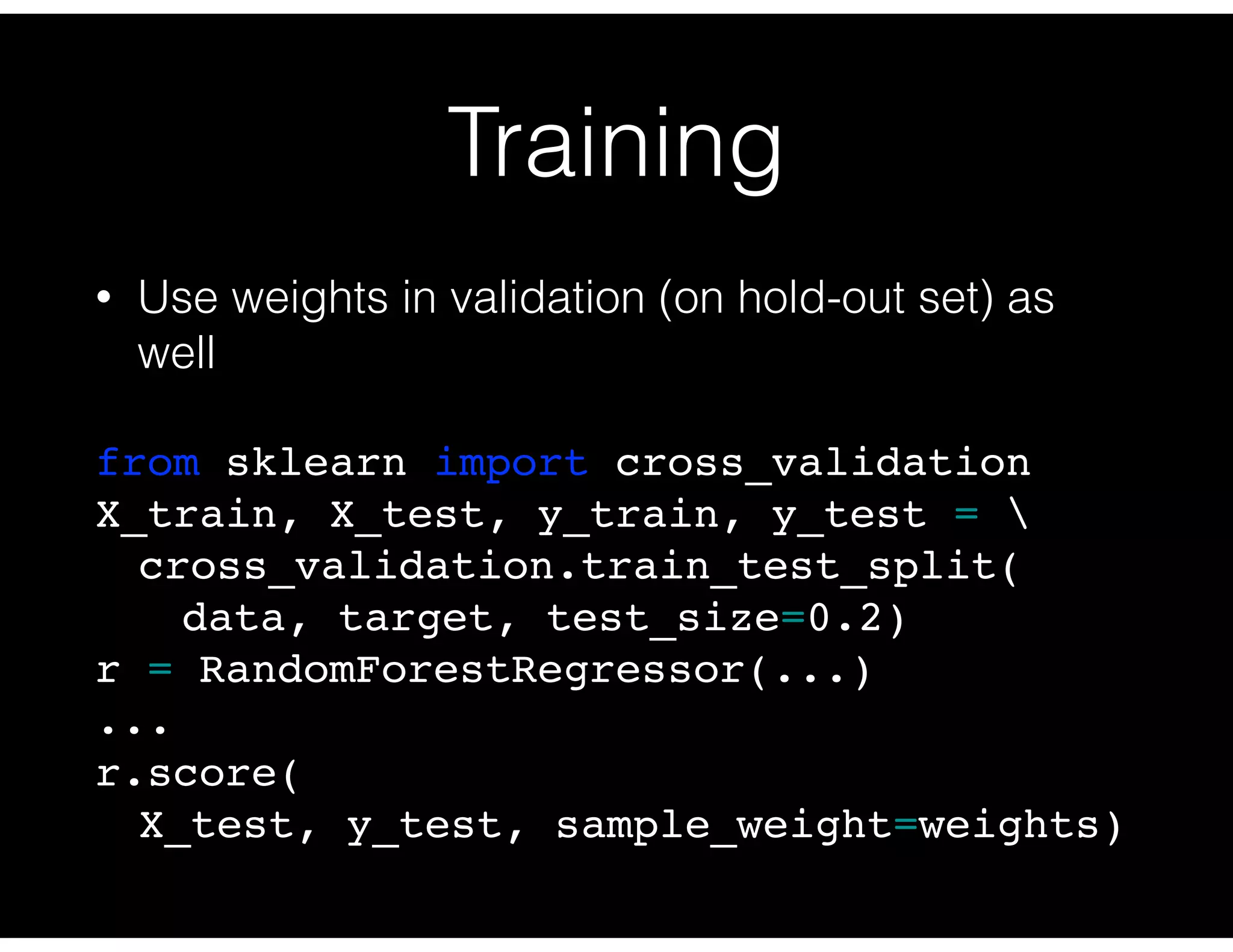 Training
• Use weights in validation (on hold-out set) as
well
from sklearn import cross_validation
X_train, X_test, y_train, y_test = 
cross_validation.train_test_split(
data, target, test_size=0.2)
r = RandomForestRegressor(...)
...
r.score(
X_test, y_test, sample_weight=weights)
 