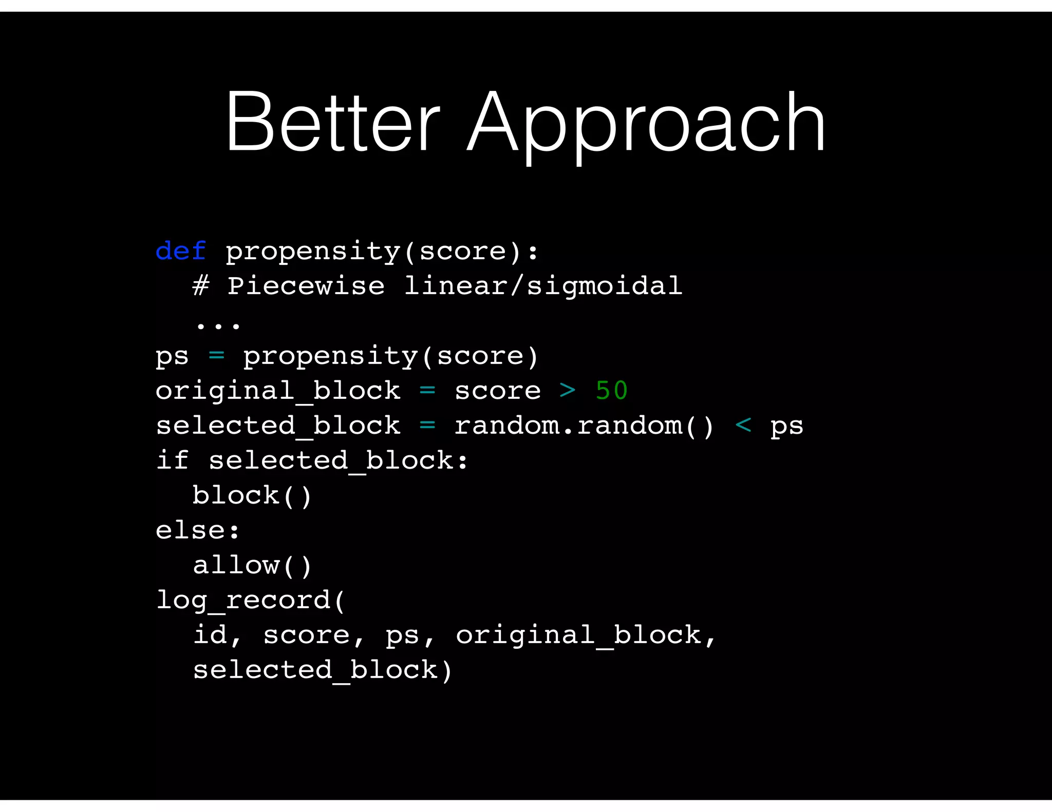 Better Approach
def propensity(score):
# Piecewise linear/sigmoidal
...
ps = propensity(score)
original_block = score > 50
selected_block = random.random() < ps
if selected_block:
block()
else:
allow()
log_record(
id, score, ps, original_block,
selected_block)
 