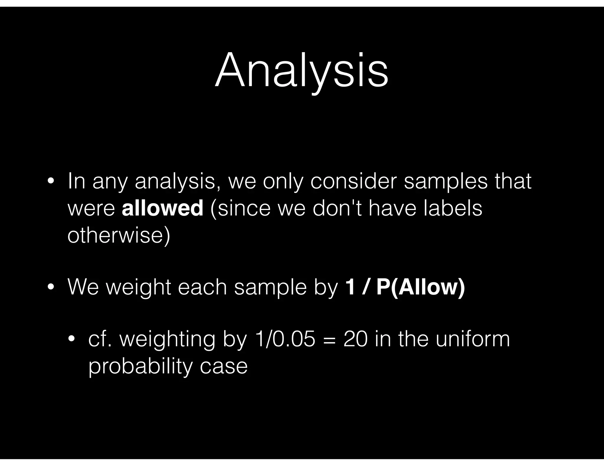 Analysis
• In any analysis, we only consider samples that
were allowed (since we don't have labels
otherwise)
• We weight each sample by 1 / P(Allow)
• cf. weighting by 1/0.05 = 20 in the uniform
probability case
 