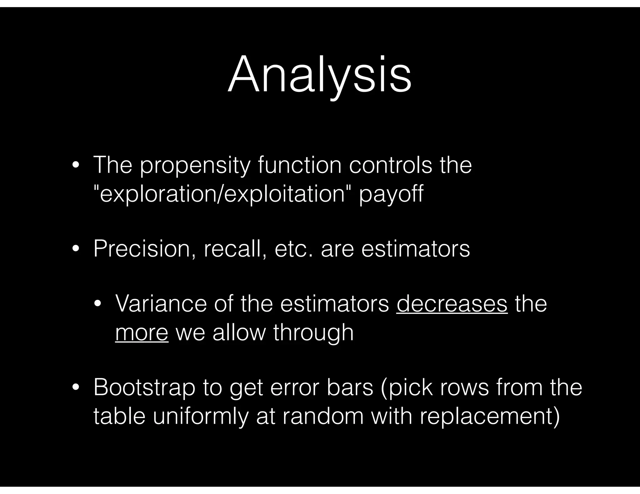 Analysis
• The propensity function controls the
"exploration/exploitation" payoff
• Precision, recall, etc. are estimators
• Variance of the estimators decreases the
more we allow through
• Bootstrap to get error bars (pick rows from the
table uniformly at random with replacement)
 