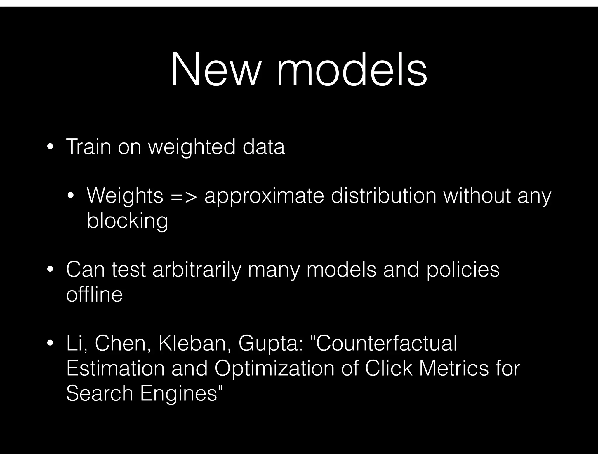 New models
• Train on weighted data
• Weights => approximate distribution without any
blocking
• Can test arbitrarily many models and policies
ofﬂine
• Li, Chen, Kleban, Gupta: "Counterfactual
Estimation and Optimization of Click Metrics for
Search Engines"
 