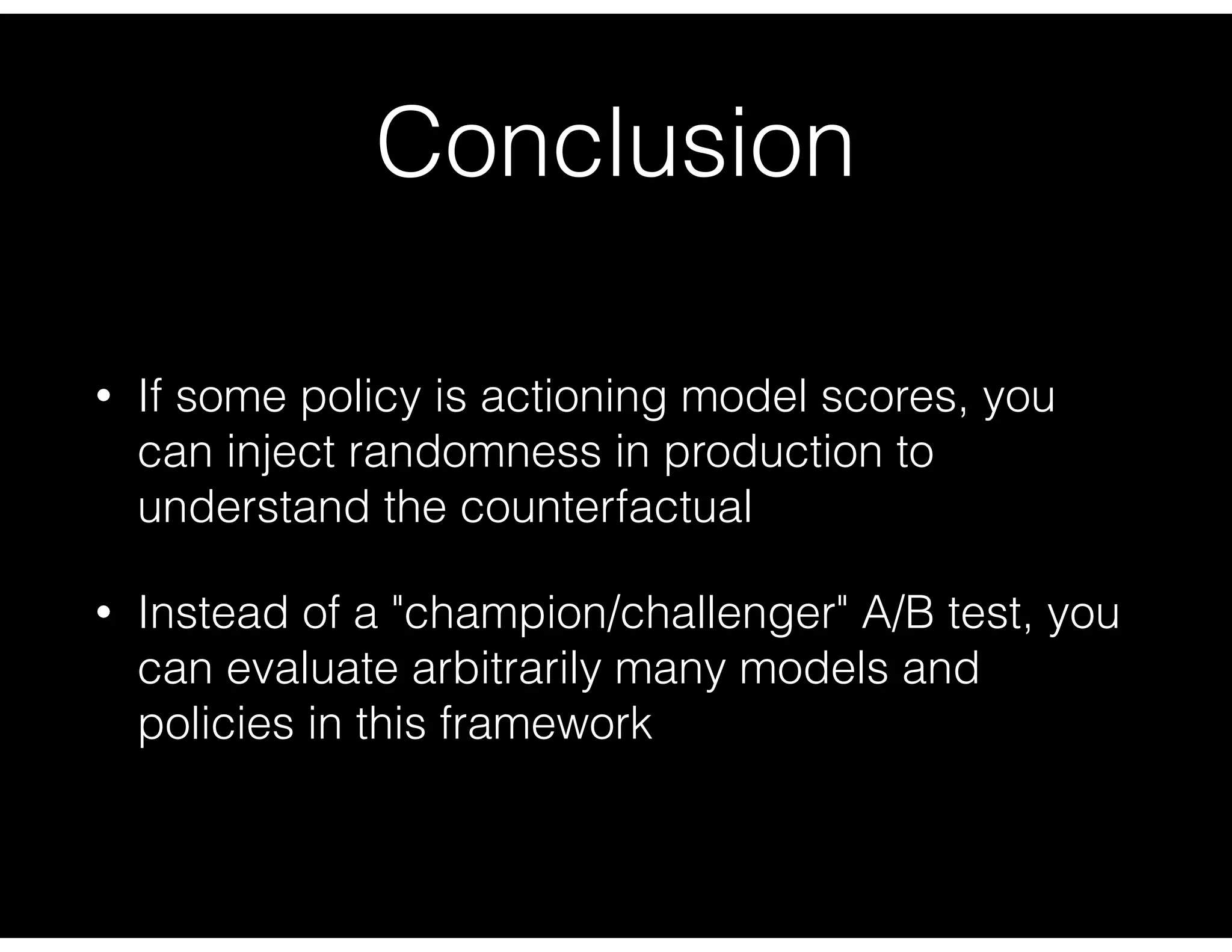 Conclusion
• If some policy is actioning model scores, you
can inject randomness in production to
understand the counterfactual
• Instead of a "champion/challenger" A/B test, you
can evaluate arbitrarily many models and
policies in this framework
 