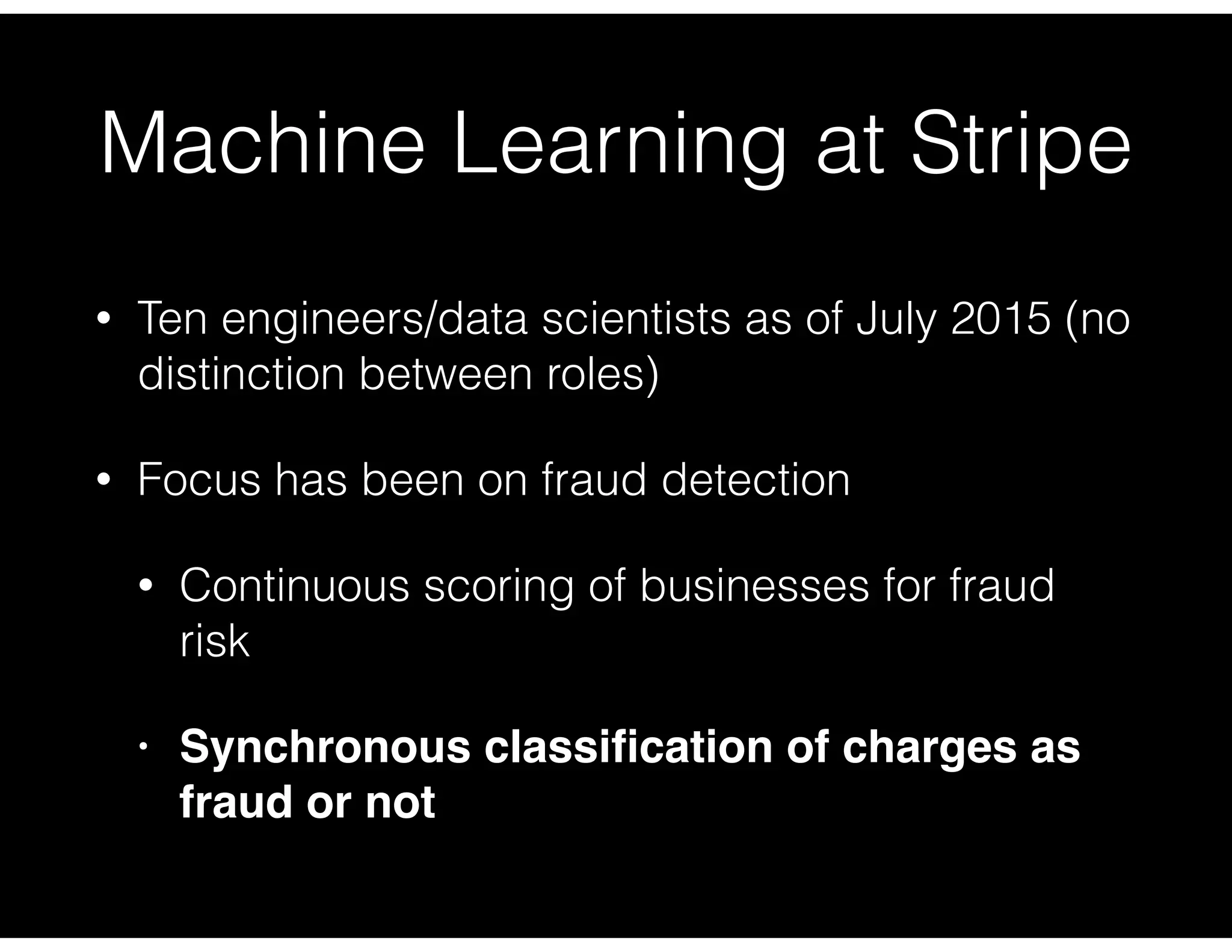 Machine Learning at Stripe
• Ten engineers/data scientists as of July 2015 (no
distinction between roles)
• Focus has been on fraud detection
• Continuous scoring of businesses for fraud
risk
• Synchronous classiﬁcation of charges as
fraud or not
 