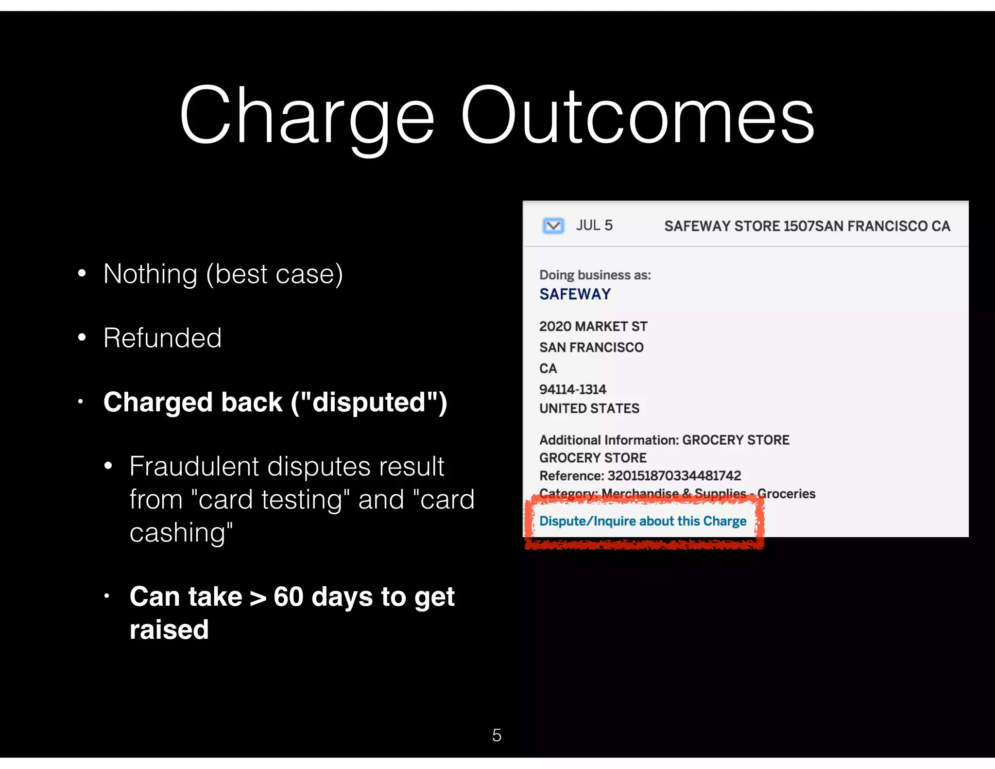 Charge Outcomes
• Nothing (best case)
• Refunded
• Charged back ("disputed")
• Fraudulent disputes result
from "card testing" and "card
cashing"
• Can take > 60 days to get
raised
5
 