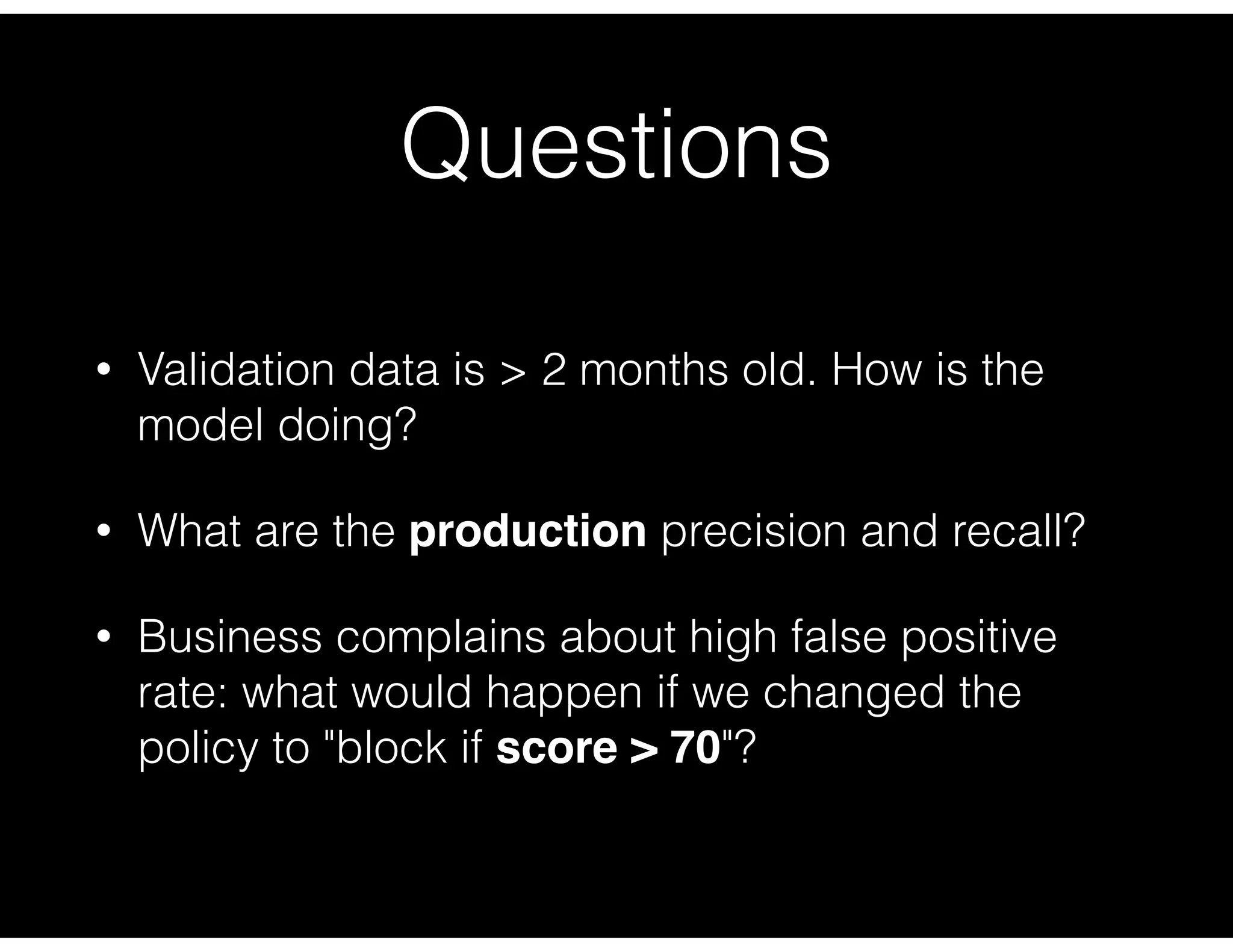 Questions
• Validation data is > 2 months old. How is the
model doing?
• What are the production precision and recall?
• Business complains about high false positive
rate: what would happen if we changed the
policy to "block if score > 70"?
 