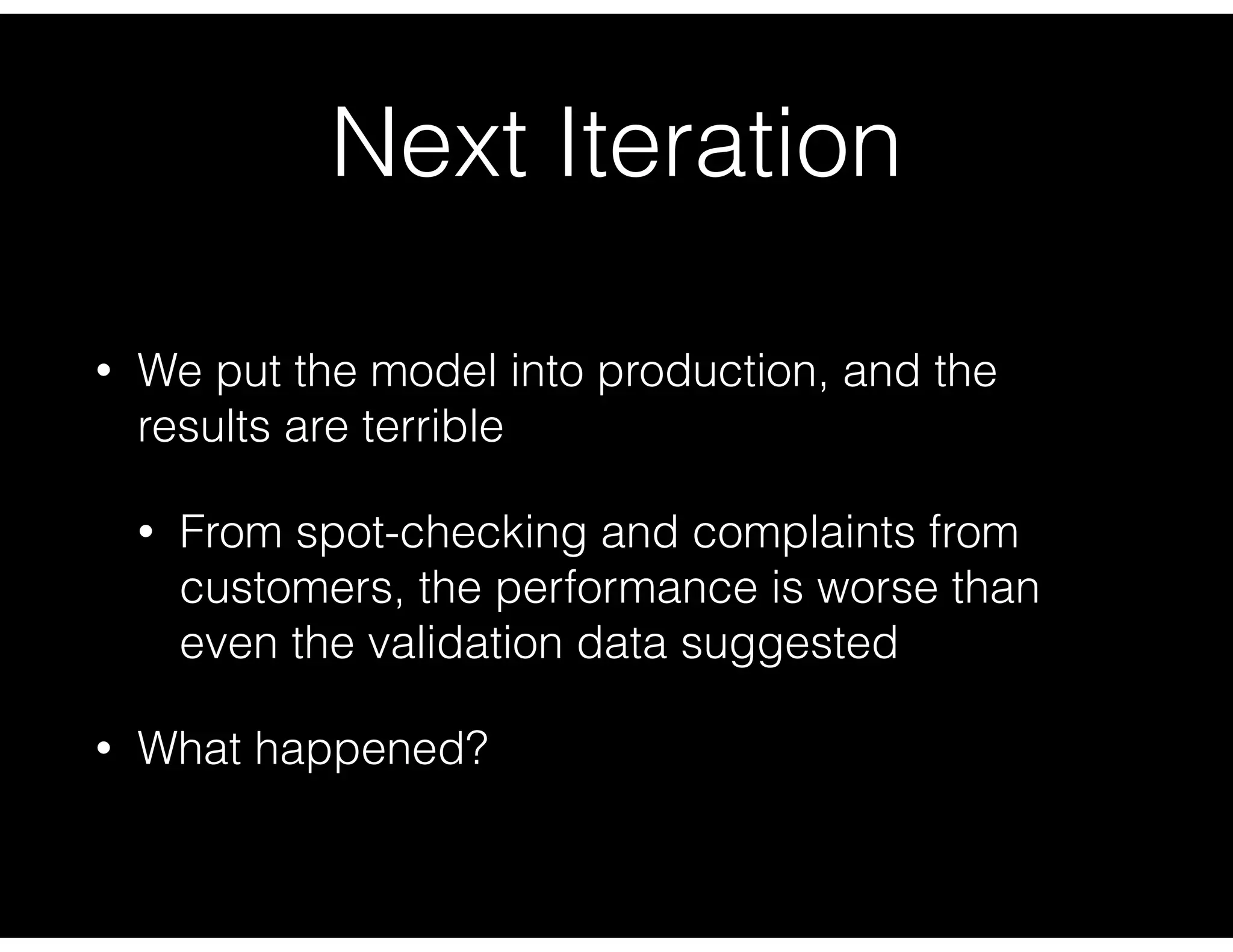 Next Iteration
• We put the model into production, and the
results are terrible
• From spot-checking and complaints from
customers, the performance is worse than
even the validation data suggested
• What happened?
 