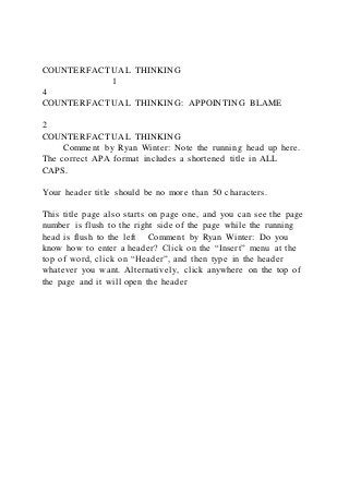 COUNTERFACTUAL THINKING
1
4
COUNTERFACTUAL THINKING: APPOINTING BLAME
2
COUNTERFACTUAL THINKING
Comment by Ryan Winter: Note the running head up here.
The correct APA format includes a shortened title in ALL
CAPS.
Your header title should be no more than 50 characters.
This title page also starts on page one, and you can see the page
number is flush to the right side of the page while the running
head is flush to the left Comment by Ryan Winter: Do you
know how to enter a header? Click on the “Insert” menu at the
top of word, click on “Header”, and then type in the header
whatever you want. Alternatively, click anywhere on the top of
the page and it will open the header
 