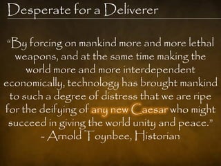 Desperate for a Deliverer

 “By forcing on mankind more and more lethal
   weapons, and at the same time making the
      world more and more interdependent
economically, technology has brought mankind
  to such a degree of distress that we are ripe
for the deifying of any new Caesar who might
 succeed in giving the world unity and peace.”
         - Arnold Toynbee, Historian
 