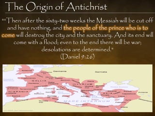 The Origin of Antichrist
"“Then after the sixty-two weeks the Messiah will be cut off
  and have nothing, and the people of the prince who is to
come will destroy the city and the sanctuary. And its end will
    come with a flood; even to the end there will be war;
                desolations are determined."
                        (Daniel 9:26)
 